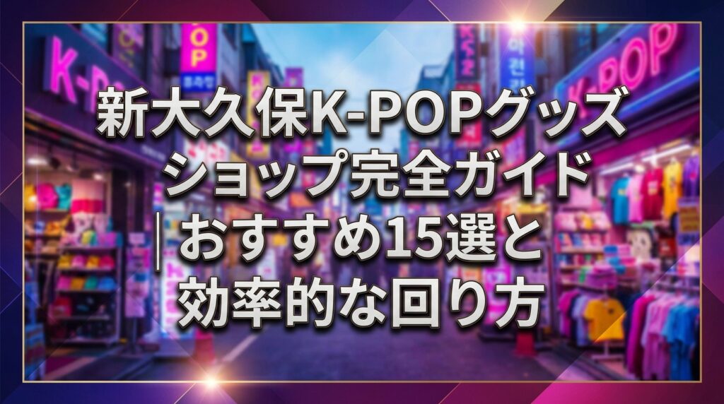 新大久保K-POPグッズショップ完全ガイド｜おすすめ15選と効率的な回り方
