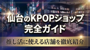 仙台のKPOPショップ完全ガイド｜推し活に使える店舗を徹底紹介